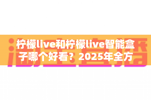 柠檬live和柠檬live智能盒子哪个好看?2025年全方位对比评测,帮你选对不选贵 柠檬live和柠檬live智能盒子哪个好看?2025年全方位对比评测,帮你选对不选贵