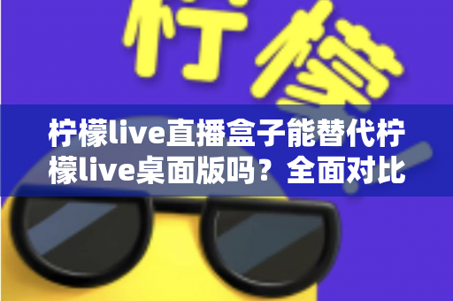 柠檬live直播盒子能替代柠檬live桌面版吗？全面对比解析与使用建议