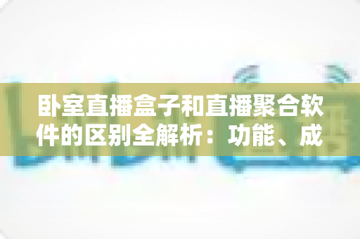 卧室直播盒子和直播聚合软件的区别全解析：功能、成本、适用人群一站式对比，帮你选出最适合的家用直播方案