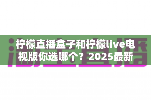 柠檬直播盒子和柠檬live电视版你选哪个？2025最新对比指南帮你一次看懂