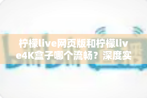柠檬live网页版和柠檬live4K盒子哪个流畅？深度实测对比帮你选出最顺滑的观影方案