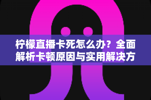 柠檬直播卡死怎么办？全面解析卡顿原因与实用解决方案指南