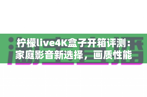 柠檬live4K盒子开箱评测：家庭影音新选择，画质性能全解析值得买吗？