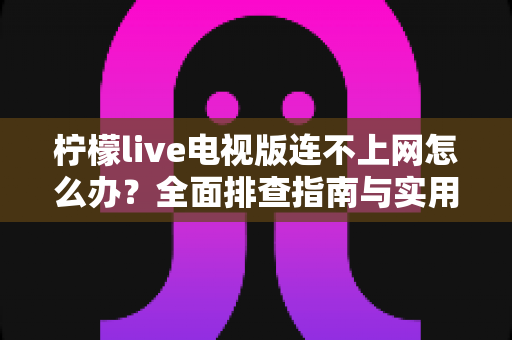 柠檬live电视版连不上网怎么办?全面排查指南与实用解决方案大汇总 柠檬live电视版连不上网怎么办?全面排查指南与实用解决方案大汇总