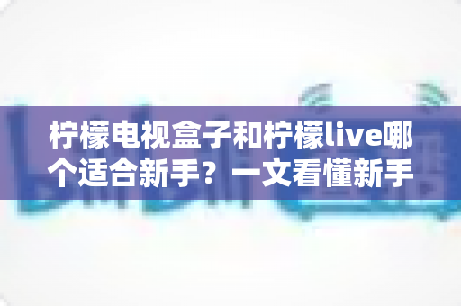 柠檬电视盒子和柠檬live哪个适合新手?一文看懂新手入门最佳选择与实用指南 柠檬电视盒子和柠檬live哪个适合新手?一文看懂新手入门最佳选择与实用指南