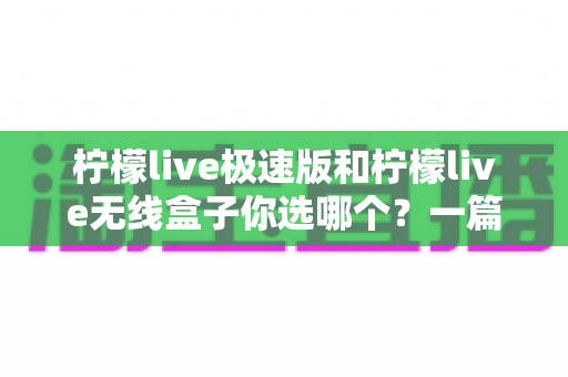 柠檬live极速版和柠檬live无线盒子你选哪个？一篇讲透差异的实用选购指南
