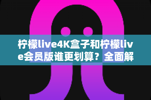 柠檬live4K盒子和柠檬live会员版谁更划算?全面解析两大版本的性价比差异与选购指南 柠檬live4K盒子和柠檬live会员版谁更划算?全面解析两大版本的性价比差异与选购指南