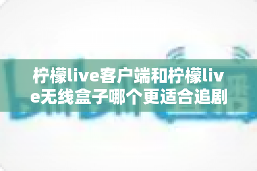 柠檬live客户端和柠檬live无线盒子哪个更适合追剧？多维度深度对比帮你选出最佳追剧方案