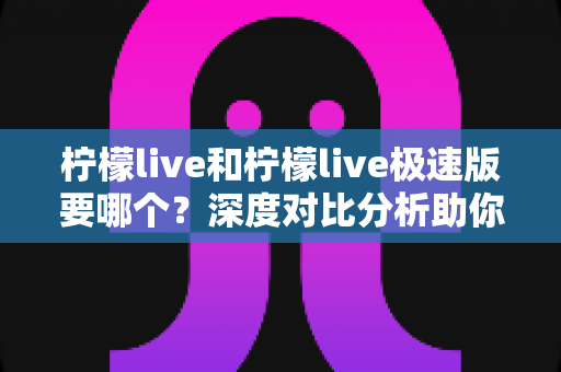 柠檬live和柠檬live极速版要哪个？深度对比分析助你轻松做出最佳选择