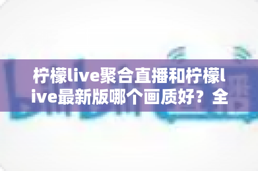 柠檬live聚合直播和柠檬live最新版哪个画质好？全方位画质对比与选购指南