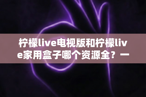 柠檬live电视版和柠檬live家用盒子哪个资源全?一文看懂两者差异与选购指南 柠檬live电视版和柠檬live家用盒子哪个资源全?一文看懂两者差异与选购指南