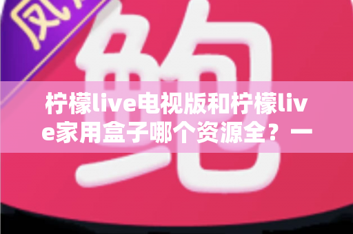 柠檬live电视版和柠檬live家用盒子哪个资源全？一文看懂两者差异与选购指南