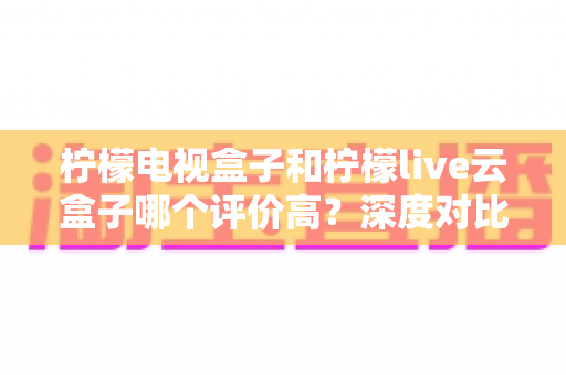 柠檬电视盒子和柠檬live云盒子哪个评价高?深度对比解析帮你选对不踩坑 柠檬电视盒子和柠檬live云盒子哪个评价高?深度对比解析帮你选对不踩坑