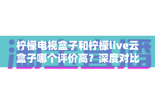柠檬电视盒子和柠檬live云盒子哪个评价高?深度对比解析帮你选对不踩坑 柠檬电视盒子和柠檬live云盒子哪个评价高?深度对比解析帮你选对不踩坑