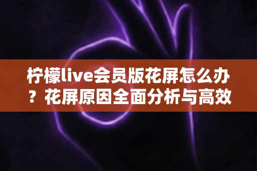 柠檬live会员版花屏怎么办?花屏原因全面分析与高效修复方法指南 柠檬live会员版花屏怎么办?花屏原因全面分析与高效修复方法指南