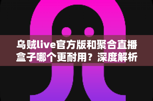 乌贼live官方版和聚合直播盒子哪个更耐用？深度解析两大直播工具的真实使用寿命与稳定性