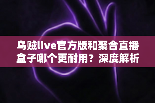 乌贼live官方版和聚合直播盒子哪个更耐用？深度解析两大直播工具的真实使用寿命与稳定性