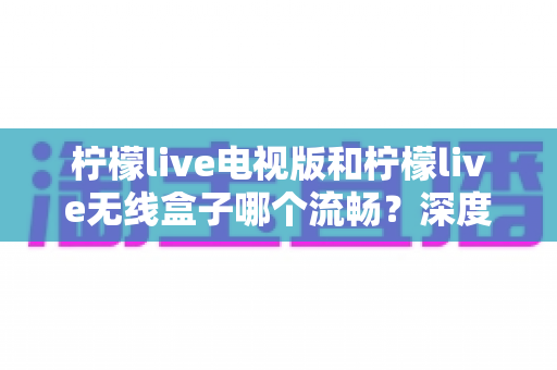 柠檬live电视版和柠檬live无线盒子哪个流畅？深度实测对比与选购全攻略