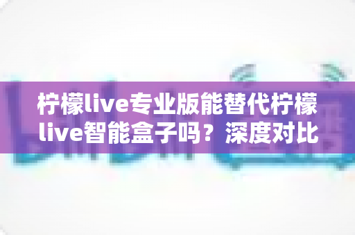 柠檬live专业版能替代柠檬live智能盒子吗？深度对比解析与选购实用指南