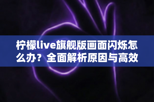柠檬live旗舰版画面闪烁怎么办？全面解析原因与高效解决方法