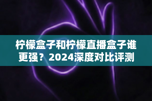 柠檬盒子和柠檬直播盒子谁更强?2024深度对比评测,帮你选出最适合的大屏观影利器 柠檬盒子和柠檬直播盒子谁更强?2024深度对比评测,帮你选出最适合的大屏观影利器