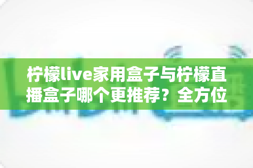 柠檬live家用盒子与柠檬直播盒子哪个更推荐？全方位深度对比帮你选对不踩坑