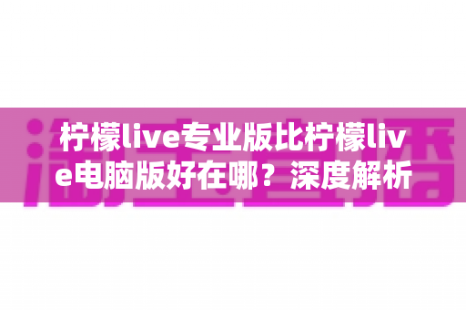 柠檬live专业版比柠檬live电脑版好在哪？深度解析两大版本的核心差异与选择指南
