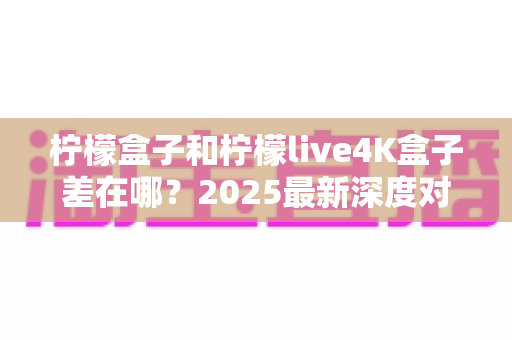 柠檬盒子和柠檬live4K盒子差在哪?2025最新深度对比,帮你选对电视盒子不踩坑 柠檬盒子和柠檬live4K盒子差在哪?2025最新深度对比,帮你选对电视盒子不踩坑