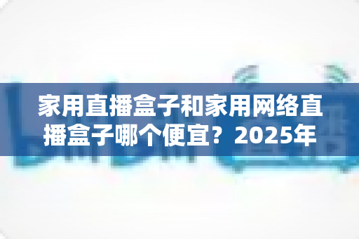 家用直播盒子和家用网络直播盒子哪个便宜?2025年最新价格对比与选购指南 家用直播盒子和家用网络直播盒子哪个便宜?2025年最新价格对比与选购指南