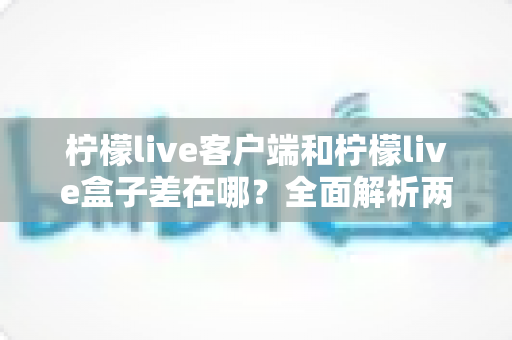 柠檬live客户端和柠檬live盒子差在哪?全面解析两者区别与选购指南 柠檬live客户端和柠檬live盒子差在哪?全面解析两者区别与选购指南