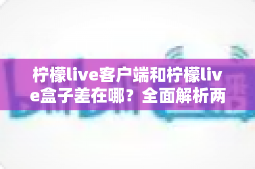 柠檬live客户端和柠檬live盒子差在哪？全面解析两者区别与选购指南