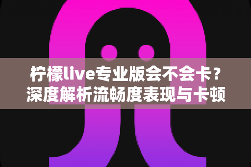 柠檬live专业版会不会卡?深度解析流畅度表现与卡顿优化全攻略 柠檬live专业版会不会卡?深度解析流畅度表现与卡顿优化全攻略