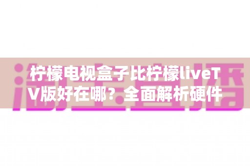 柠檬电视盒子比柠檬liveTV版好在哪?全面解析硬件盒子与软件版的核心差异,帮你选对家庭观影方案 柠檬电视盒子比柠檬liveTV版好在哪?全面解析硬件盒子与软件版的核心差异,帮你选对家庭观影方案