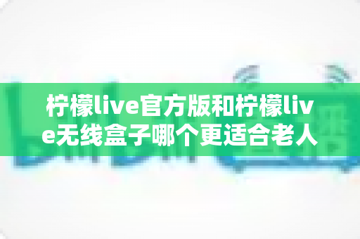 柠檬live官方版和柠檬live无线盒子哪个更适合老人用？一文读懂两者差异与选购建议