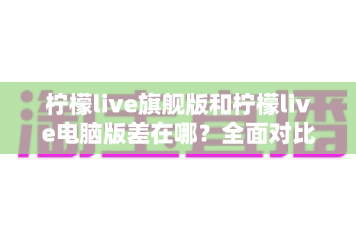柠檬live旗舰版和柠檬live电脑版差在哪？全面对比解析，帮你选对最适合的版本