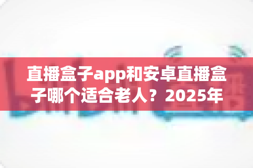 直播盒子app和安卓直播盒子哪个适合老人?2025年最新选购指南助您轻松为长辈做决定 直播盒子app和安卓直播盒子哪个适合老人?2025年最新选购指南助您轻松为长辈做决定