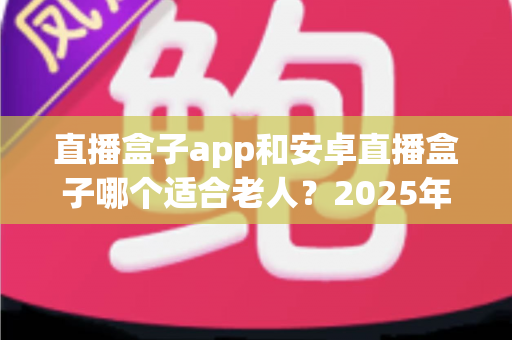 直播盒子app和安卓直播盒子哪个适合老人？2025年最新选购指南助您轻松为长辈做决定