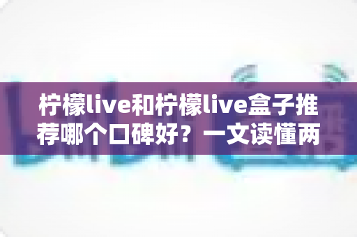 柠檬live和柠檬live盒子推荐哪个口碑好？一文读懂两者差异与选购避坑指南