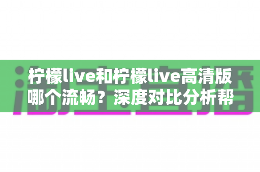 柠檬live和柠檬live高清版哪个流畅?深度对比分析帮你选出最适合的版本 柠檬live和柠檬live高清版哪个流畅?深度对比分析帮你选出最适合的版本