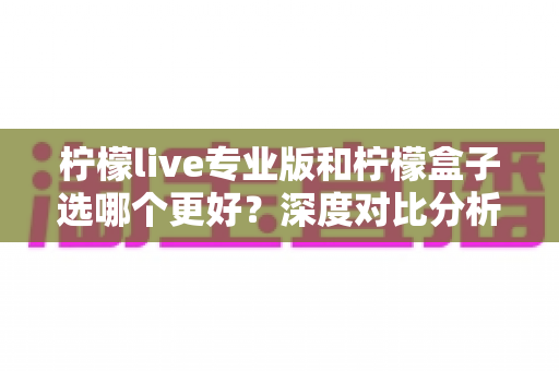 柠檬live专业版和柠檬盒子选哪个更好?深度对比分析与选购建议 柠檬live专业版和柠檬盒子选哪个更好?深度对比分析与选购建议