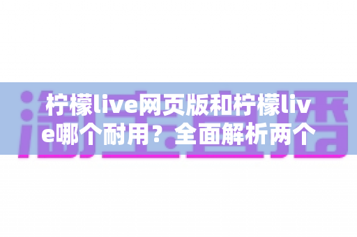 柠檬live网页版和柠檬live哪个耐用？全面解析两个版本的真实使用寿命与稳定性