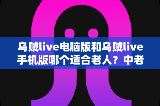 乌贼live电脑版和乌贼live手机版哪个适合老人？中老年用户全方位选择指南