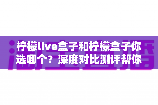 柠檬live盒子和柠檬盒子你选哪个?深度对比测评帮你做决定 柠檬live盒子和柠檬盒子你选哪个?深度对比测评帮你做决定