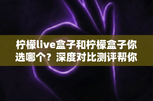 柠檬live盒子和柠檬盒子你选哪个?深度对比测评帮你做决定 柠檬live盒子和柠檬盒子你选哪个?深度对比测评帮你做决定