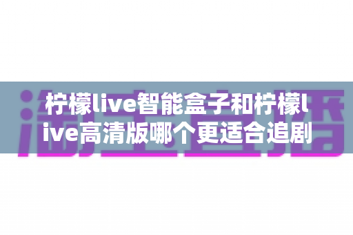 柠檬live智能盒子和柠檬live高清版哪个更适合追剧？全方位深度对比，帮你选出真正的追剧利器