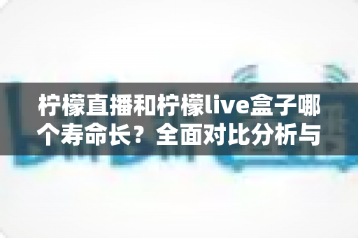 柠檬直播和柠檬live盒子哪个寿命长？全面对比分析与选购指南
