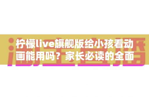 柠檬live旗舰版给小孩看动画能用吗?家长必读的全面解析与安全使用指南 柠檬live旗舰版给小孩看动画能用吗?家长必读的全面解析与安全使用指南
