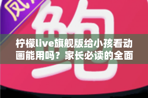 柠檬live旗舰版给小孩看动画能用吗?家长必读的全面解析与安全使用指南 柠檬live旗舰版给小孩看动画能用吗?家长必读的全面解析与安全使用指南