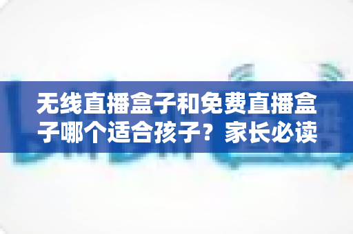 无线直播盒子和免费直播盒子哪个适合孩子？家长必读的深度选购与安全指南