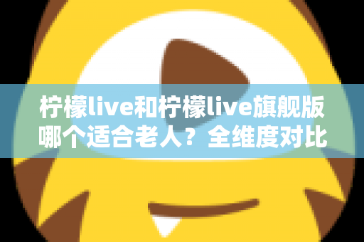 柠檬live和柠檬live旗舰版哪个适合老人？全维度对比＋实用选购指南，帮爸妈轻松玩转智能生活